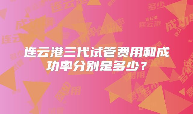 连云港三代试管费用和成功率分别是多少？