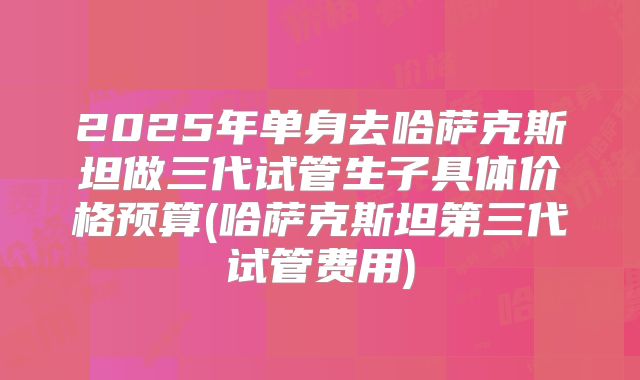 2025年单身去哈萨克斯坦做三代试管生子具体价格预算(哈萨克斯坦第三代试管费用)