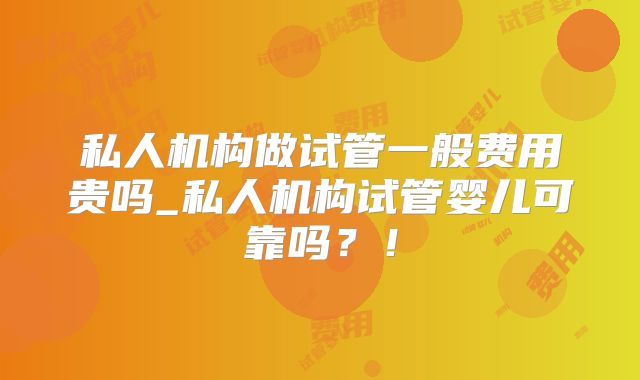 私人机构做试管一般费用贵吗_私人机构试管婴儿可靠吗?!