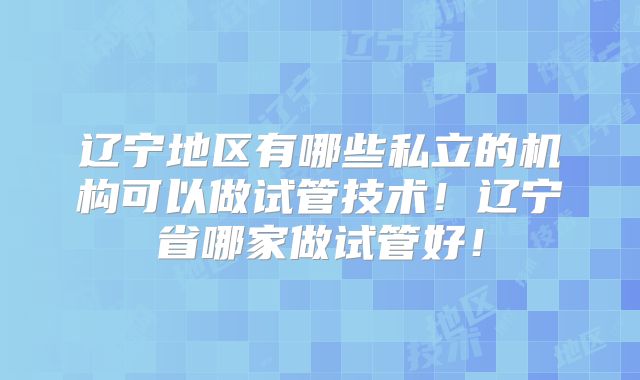 辽宁地区有哪些私立的机构可以做试管技术！辽宁省哪家做试管好！