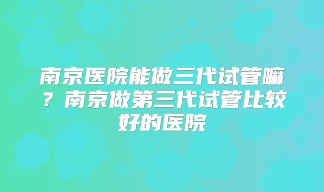 南京医院能做三代试管嘛？南京做第三代试管比较好的医院