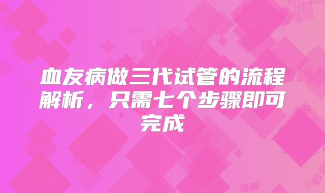 血友病做三代试管的流程解析,只需七个步骤即可完成