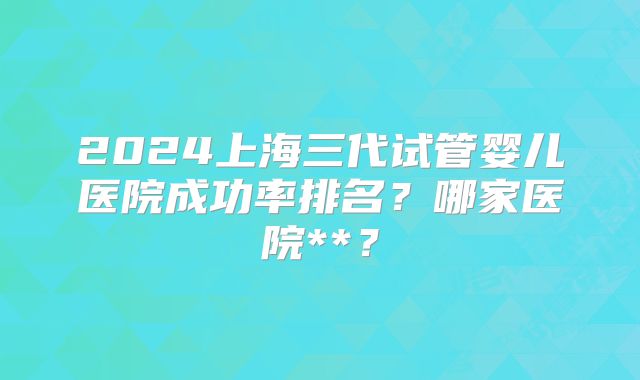 2024上海三代试管婴儿医院成功率排名?哪家医院**?