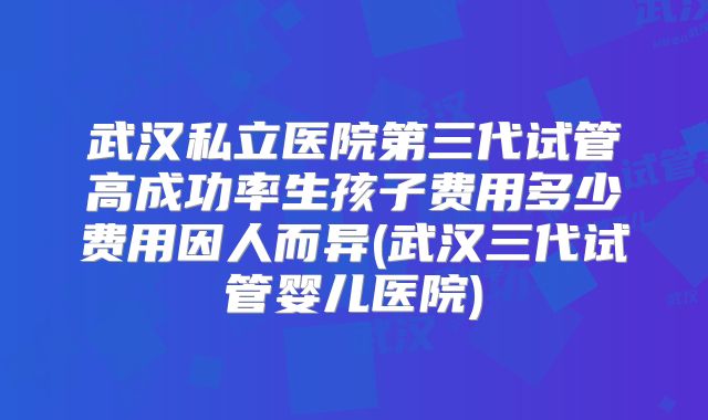 武汉私立医院第三代试管高成功率生孩子费用多少费用因人而异(武汉三代试管婴儿医院)