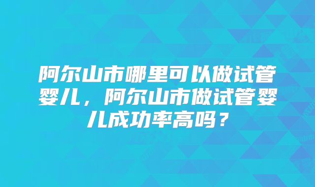 阿尔山市哪里可以做试管婴儿，阿尔山市做试管婴儿成功率高吗？