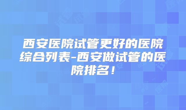 西安医院试管更好的医院综合列表-西安做试管的医院排名！