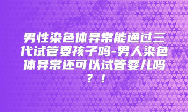 男性染色体异常能通过三代试管要孩子吗-男人染色体异常还可以试管婴儿吗?!