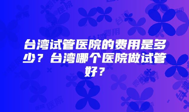 台湾试管医院的费用是多少?台湾哪个医院做试管好?