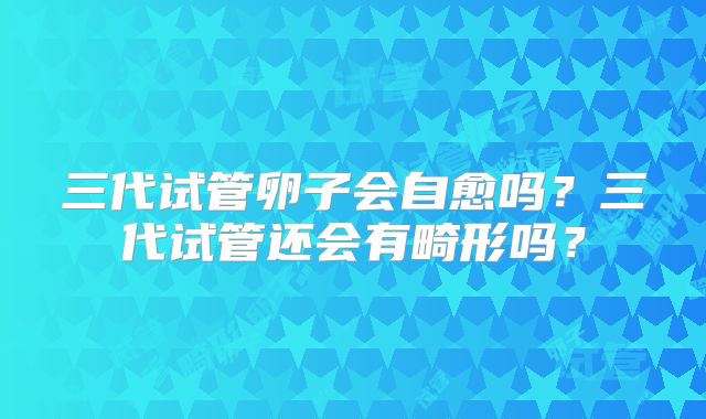 三代试管卵子会自愈吗？三代试管还会有畸形吗？