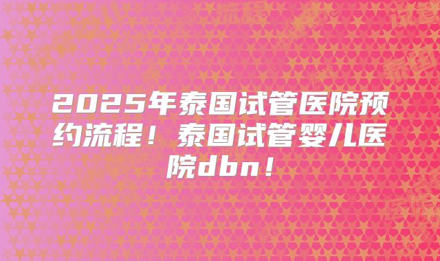 2025年泰国试管医院预约流程！泰国试管婴儿医院dbn！