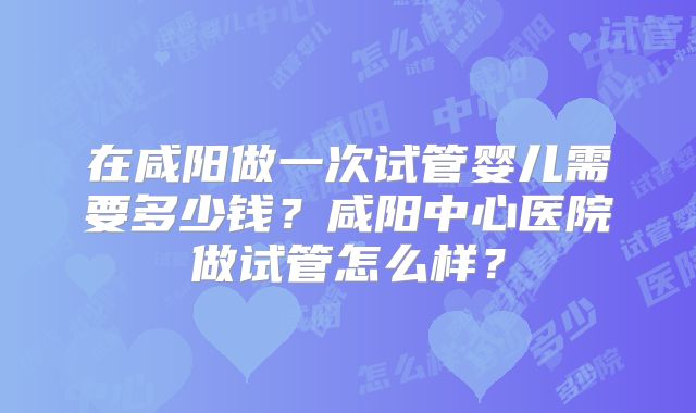 在咸阳做一次试管婴儿需要多少钱?咸阳中心医院做试管怎么样?