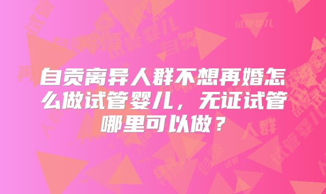自贡离异人群不想再婚怎么做试管婴儿，无证试管哪里可以做？