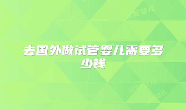 去国外做试管婴儿需要多少钱