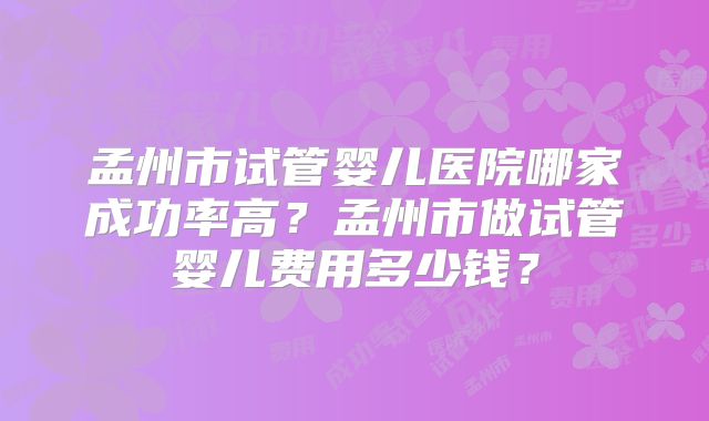 孟州市试管婴儿医院哪家成功率高？孟州市做试管婴儿费用多少钱？