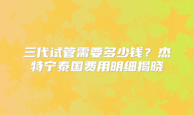 三代试管需要多少钱?杰特宁泰国费用明细揭晓