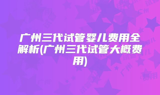 广州三代试管婴儿费用全解析(广州三代试管大概费用)