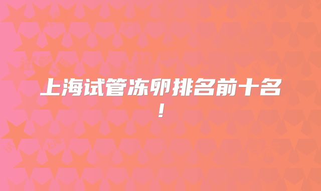 上海试管冻卵排名前十名!