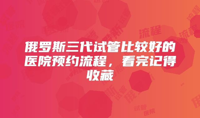 俄罗斯三代试管比较好的医院预约流程，看完记得收藏