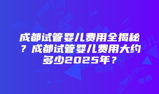 成都试管婴儿费用全揭秘？成都试管婴儿费用大约多少2025年？
