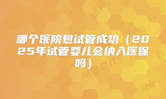 哪个医院包试管成功（2025年试管婴儿会纳入医保吗）