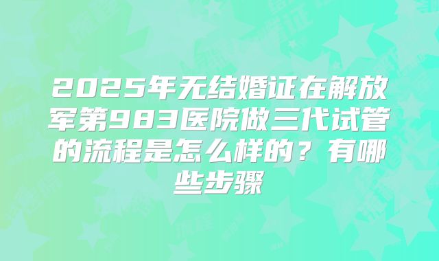 2025年无结婚证在解放军第983医院做三代试管的流程是怎么样的？有哪些步骤