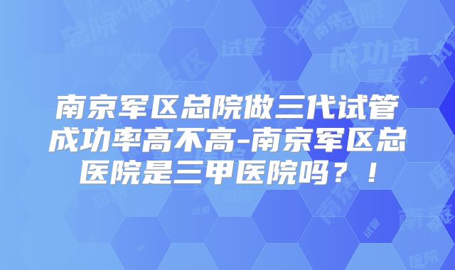 南京军区总院做三代试管成功率高不高-南京军区总医院是三甲医院吗？！