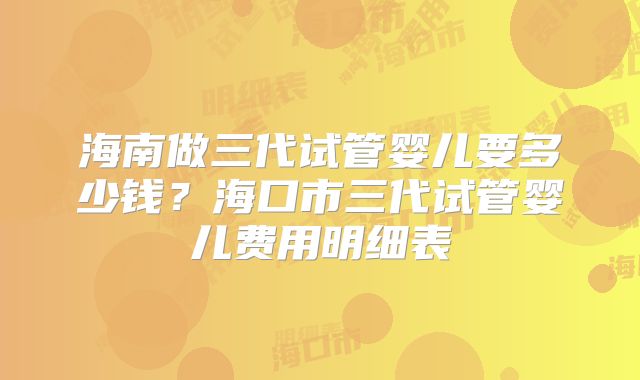 海南做三代试管婴儿要多少钱？海口市三代试管婴儿费用明细表