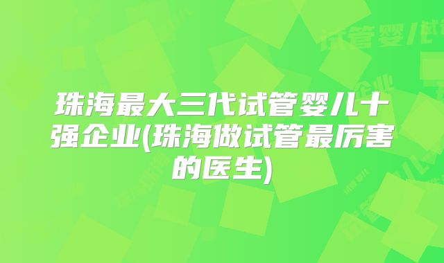 珠海最大三代试管婴儿十强企业(珠海做试管最厉害的医生)