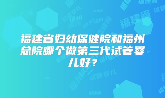福建省妇幼保健院和福州总院哪个做第三代试管婴儿好？