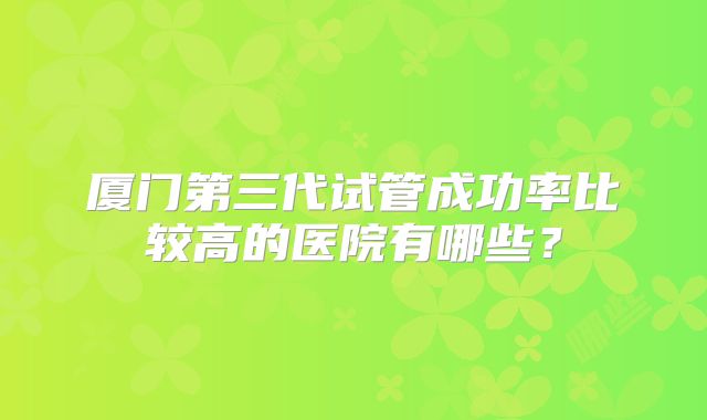 厦门第三代试管成功率比较高的医院有哪些？