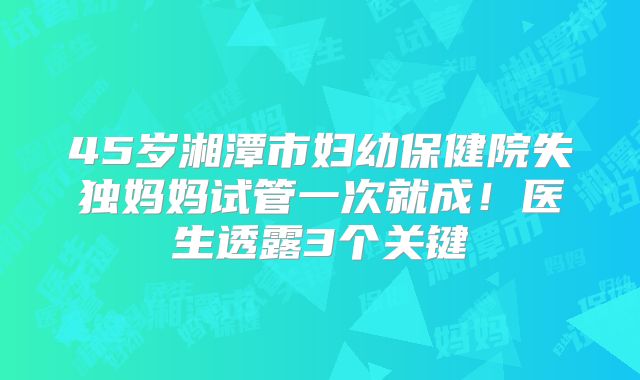 45岁湘潭市妇幼保健院失独妈妈试管一次就成！医生透露3个关键