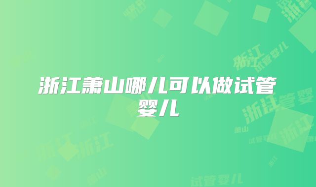 浙江萧山哪儿可以做试管婴儿