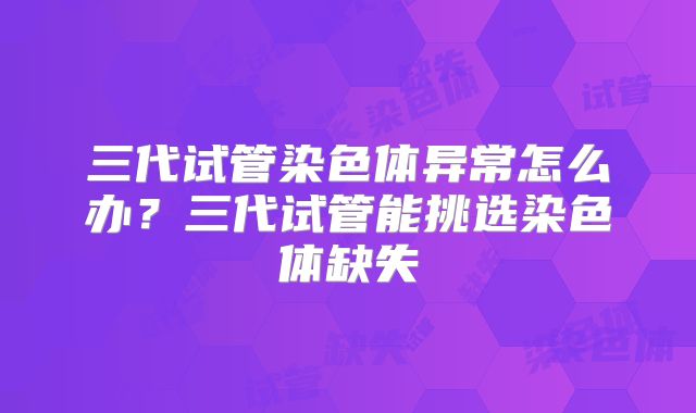 三代试管染色体异常怎么办?三代试管能挑选染色体缺失