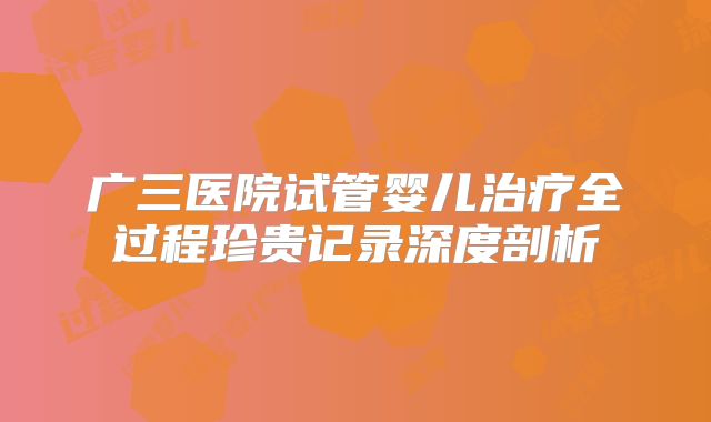 广三医院试管婴儿治疗全过程珍贵记录深度剖析