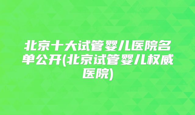 北京十大试管婴儿医院名单公开(北京试管婴儿权威医院)