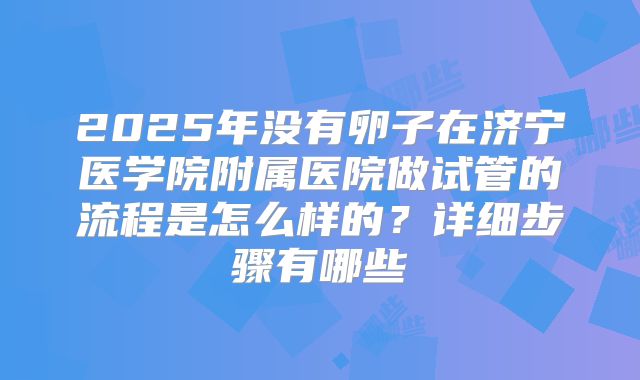2025年没有卵子在济宁医学院附属医院做试管的流程是怎么样的?详细步骤有哪些
