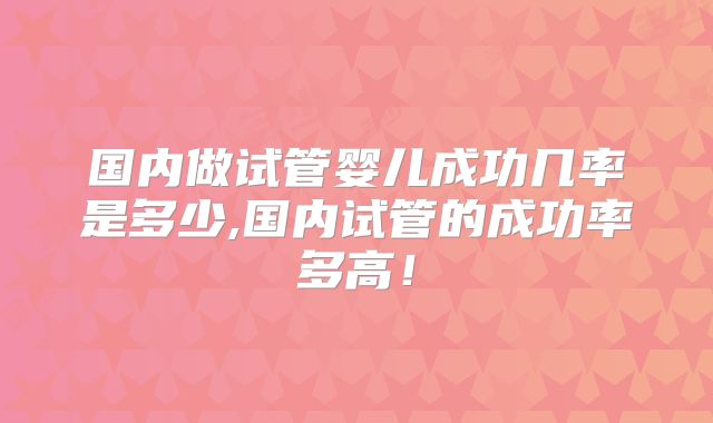 国内做试管婴儿成功几率是多少,国内试管的成功率多高！