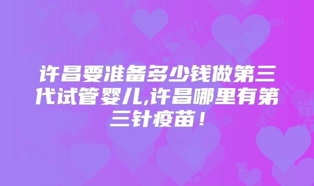 许昌要准备多少钱做第三代试管婴儿,许昌哪里有第三针疫苗！