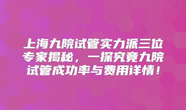 上海九院试管实力派三位专家揭秘，一探究竟九院试管成功率与费用详情！