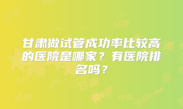 甘肃做试管成功率比较高的医院是哪家？有医院排名吗？