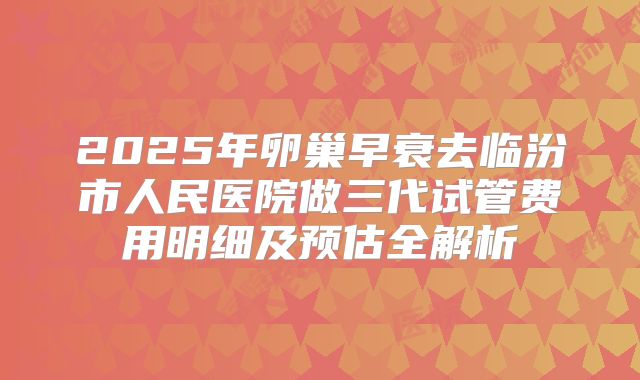 2025年卵巢早衰去临汾市人民医院做三代试管费用明细及预估全解析