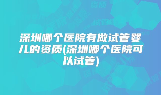 深圳哪个医院有做试管婴儿的资质(深圳哪个医院可以试管)