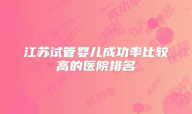 江苏试管婴儿成功率比较高的医院排名