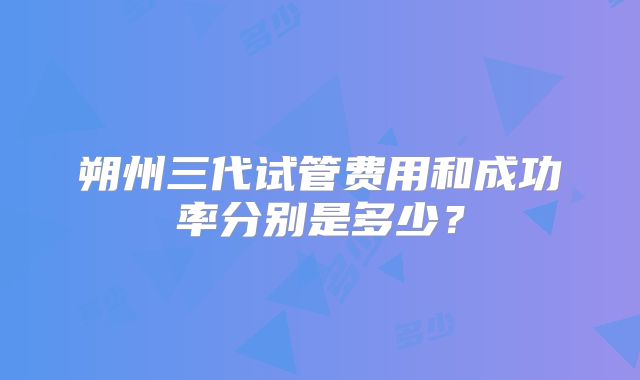 朔州三代试管费用和成功率分别是多少?