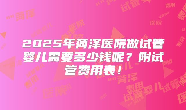 2025年菏泽医院做试管婴儿需要多少钱呢？附试管费用表！
