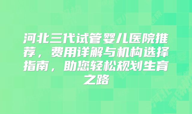 河北三代试管婴儿医院推荐,费用详解与机构选择指南,助您轻松规划生育之路