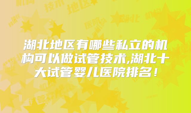 湖北地区有哪些私立的机构可以做试管技术,湖北十大试管婴儿医院排名！