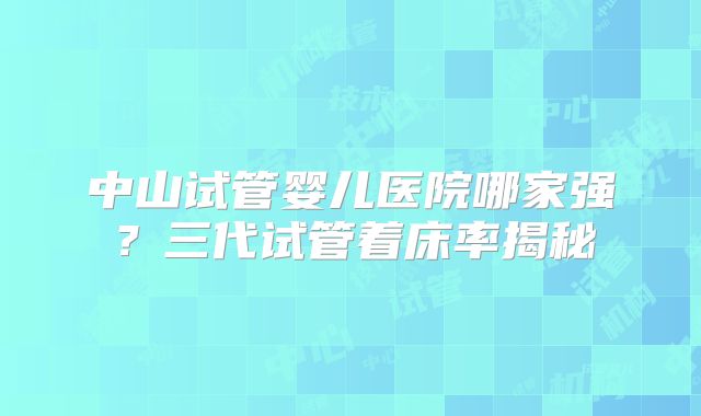 中山试管婴儿医院哪家强？三代试管着床率揭秘