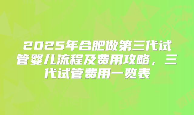 2025年合肥做第三代试管婴儿流程及费用攻略，三代试管费用一览表
