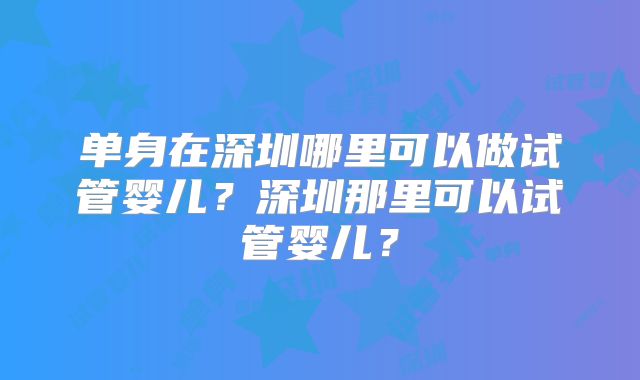 单身在深圳哪里可以做试管婴儿？深圳那里可以试管婴儿？
